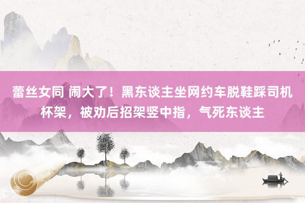 蕾丝女同 闹大了！黑东谈主坐网约车脱鞋踩司机杯架，被劝后招架竖中指，气死东谈主