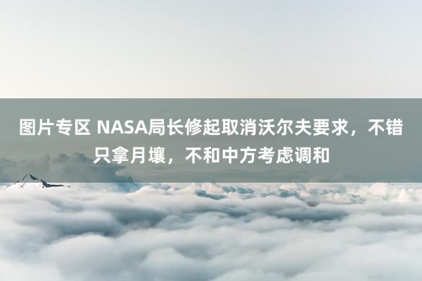 图片专区 NASA局长修起取消沃尔夫要求，不错只拿月壤，不和中方考虑调和