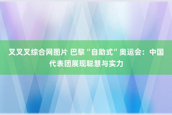 叉叉叉综合网图片 巴黎“自助式”奥运会：中国代表团展现聪慧与实力