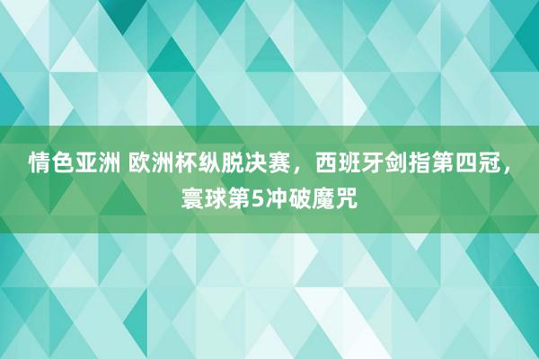 情色亚洲 欧洲杯纵脱决赛，西班牙剑指第四冠，寰球第5冲破魔咒