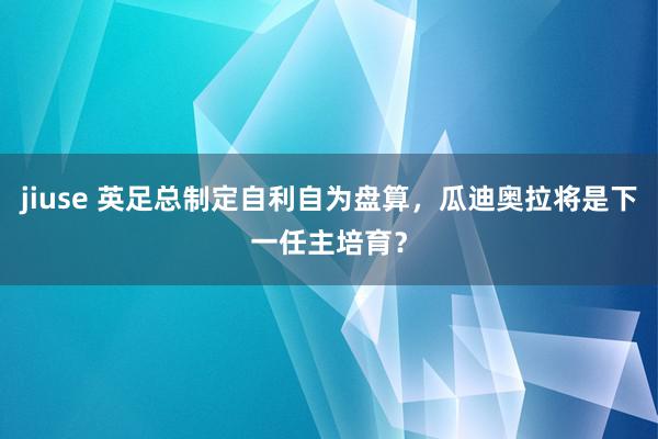 jiuse 英足总制定自利自为盘算，瓜迪奥拉将是下一任主培育？