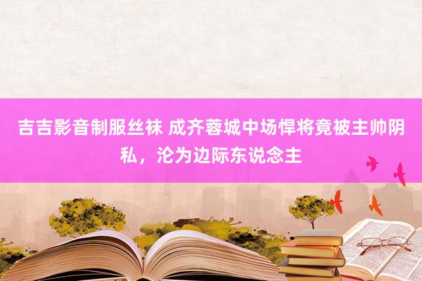 吉吉影音制服丝袜 成齐蓉城中场悍将竟被主帅阴私，沦为边际东说念主