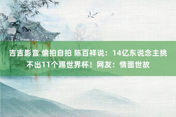 吉吉影音 偷拍自拍 陈百祥说：14亿东说念主挑不出11个踢世界杯！网友：情面世故