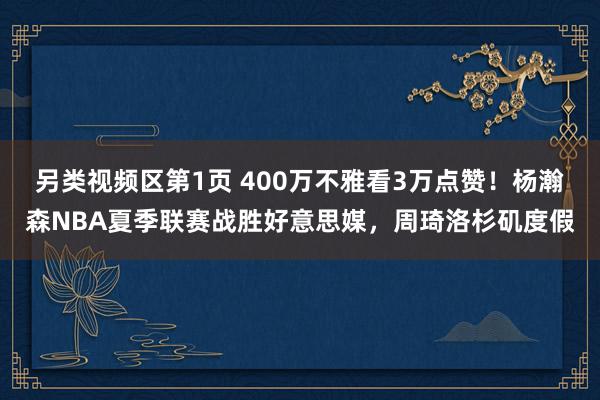 另类视频区第1页 400万不雅看3万点赞！杨瀚森NBA夏季联赛战胜好意思媒，周琦洛杉矶度假