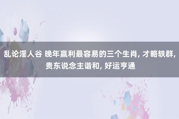 乱论淫人谷 晚年赢利最容易的三个生肖, 才略轶群, 贵东说念主谐和, 好运亨通