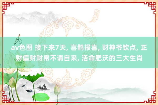 av色图 接下来7天, 喜鹊报喜, 财神爷钦点, 正财偏财财帛不请自来, 活命肥沃的三大生肖