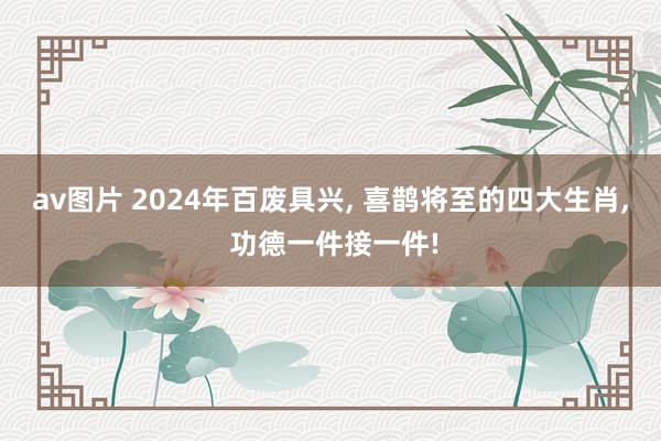 av图片 2024年百废具兴, 喜鹊将至的四大生肖, 功德一件接一件!