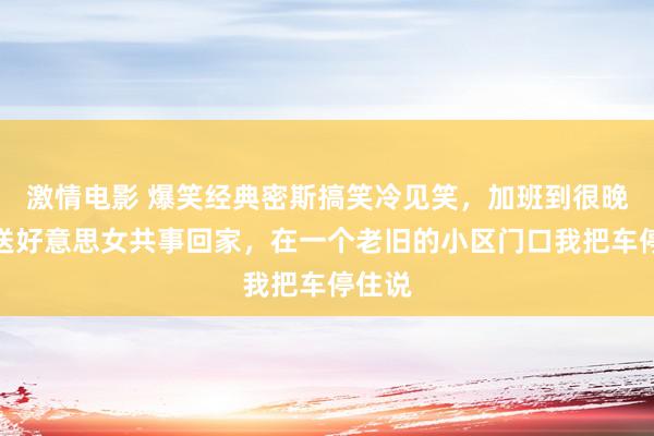 激情电影 爆笑经典密斯搞笑冷见笑，加班到很晚开车送好意思女共事回家，在一个老旧的小区门口我把车停住说