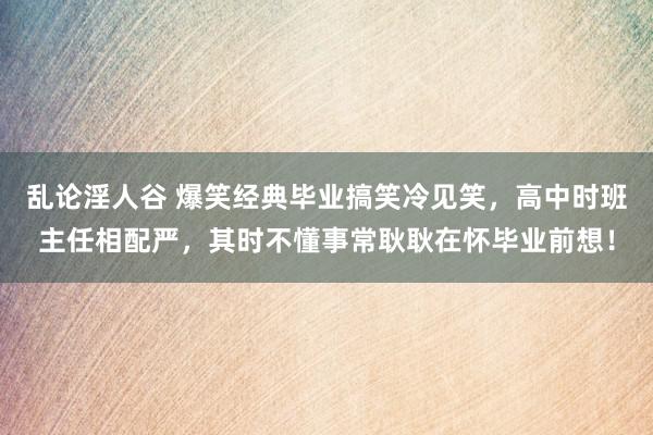 乱论淫人谷 爆笑经典毕业搞笑冷见笑，高中时班主任相配严，其时不懂事常耿耿在怀毕业前想！