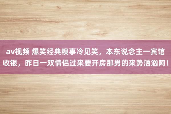 av视频 爆笑经典糗事冷见笑，本东说念主一宾馆收银，昨日一双情侣过来要开房那男的来势汹汹阿！