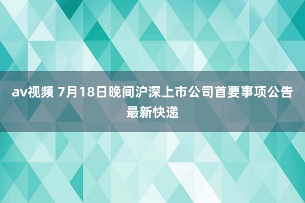 av视频 7月18日晚间沪深上市公司首要事项公告最新快递