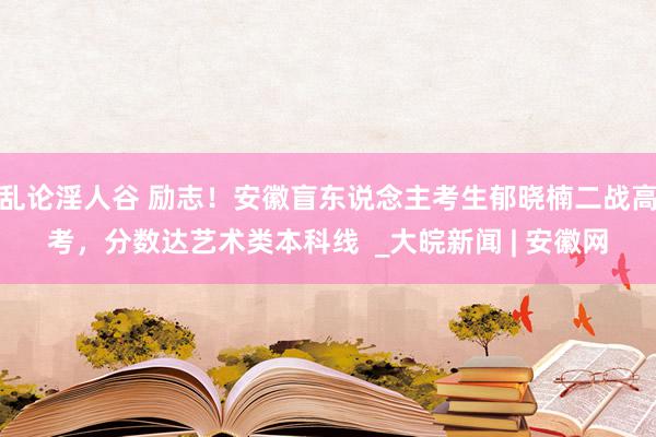 乱论淫人谷 励志！安徽盲东说念主考生郁晓楠二战高考，分数达艺术类本科线  _大皖新闻 | 安徽网