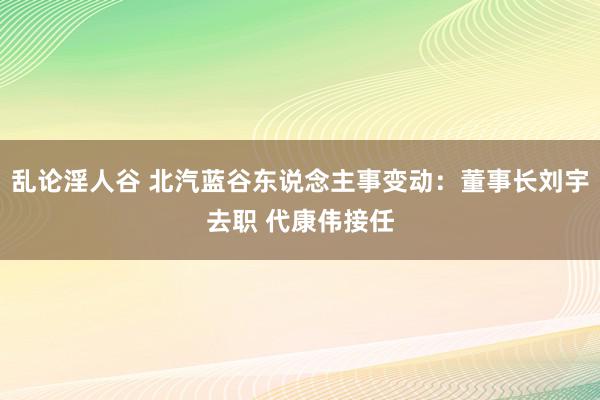 乱论淫人谷 北汽蓝谷东说念主事变动：董事长刘宇去职 代康伟接任