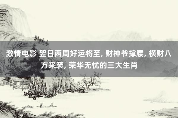 激情电影 翌日两周好运将至, 财神爷撑腰, 横财八方来袭, 荣华无忧的三大生肖