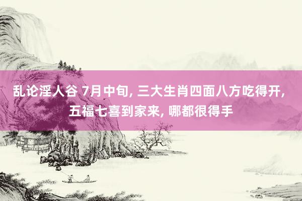 乱论淫人谷 7月中旬, 三大生肖四面八方吃得开, 五福七喜到家来, 哪都很得手