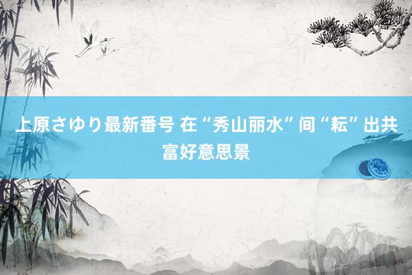 上原さゆり最新番号 在“秀山丽水”间“耘”出共富好意思景