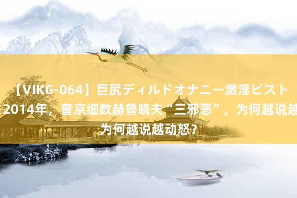 【VIKG-064】巨尻ディルドオナニー激淫ピストン DX 2014年，普京细数赫鲁晓夫“三邪恶”，为何越说越动怒？