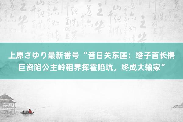 上原さゆり最新番号 “昔日关东匪：绺子首长携巨资陷公主岭租界挥霍陷坑，终成大输家”