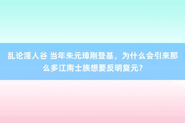 乱论淫人谷 当年朱元璋刚登基，为什么会引来那么多江南士族想要反明复元？