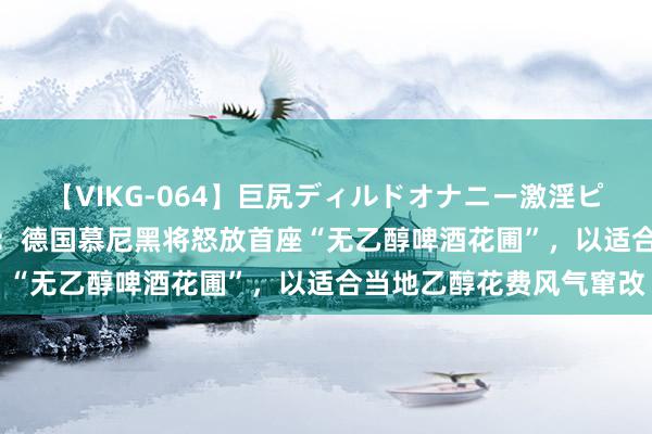 【VIKG-064】巨尻ディルドオナニー激淫ピストン DX 爱尔兰媒体：德国慕尼黑将怒放首座“无乙醇啤酒花圃”，以适合当地乙醇花费风气窜改