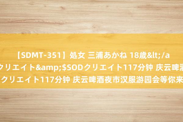 【SDMT-351】処女 三浦あかね 18歳</a>2011-02-05SODクリエイト&$SODクリエイト117分钟 庆云啤酒夜市汉服游园会等你来打卡