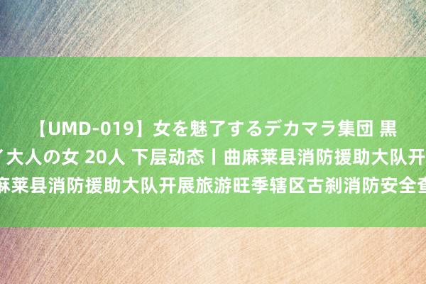 【UMD-019】女を魅了するデカマラ集団 黒人ナンパ エロくてイイ大人の女 20人 下层动态丨曲麻莱县消防援助大队开展旅游旺季辖区古刹消防安全查验责任