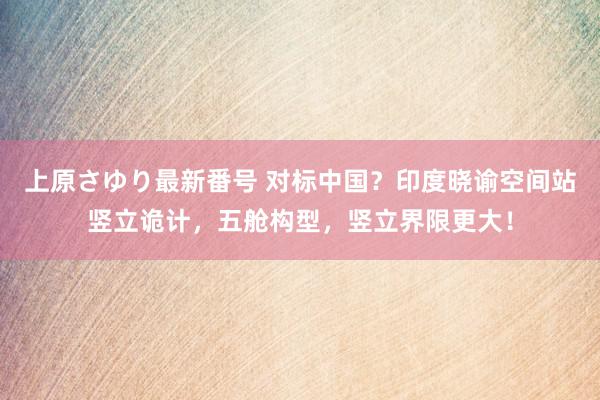 上原さゆり最新番号 对标中国？印度晓谕空间站竖立诡计，五舱构型，竖立界限更大！