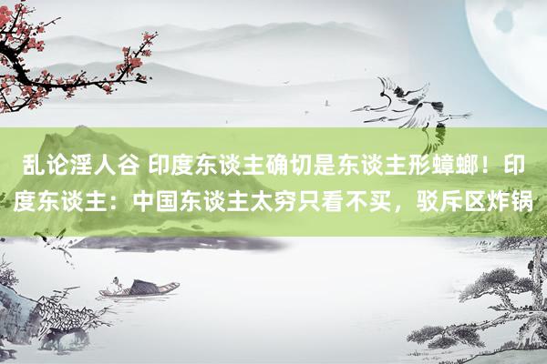 乱论淫人谷 印度东谈主确切是东谈主形蟑螂！印度东谈主：中国东谈主太穷只看不买，驳斥区炸锅