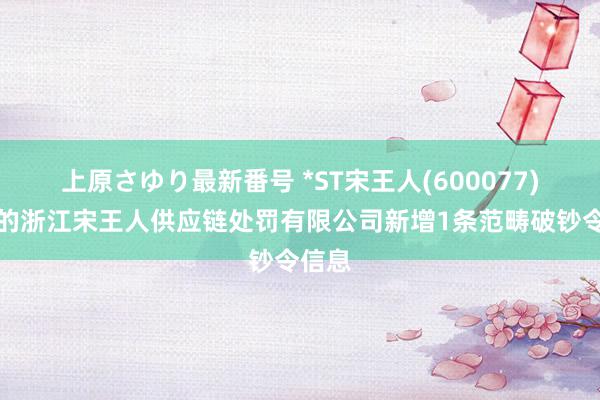 上原さゆり最新番号 *ST宋王人(600077)控股的浙江宋王人供应链处罚有限公司新增1条范畴破钞令信息