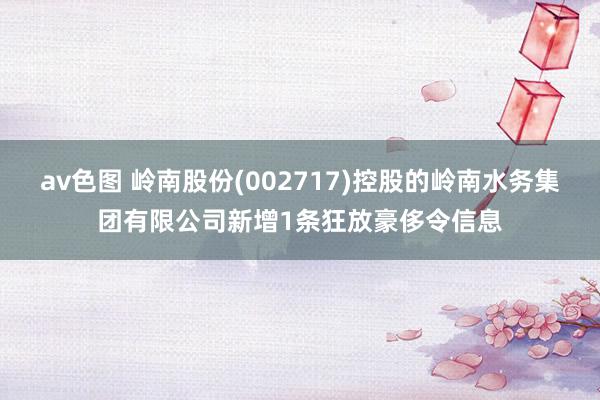 av色图 岭南股份(002717)控股的岭南水务集团有限公司新增1条狂放豪侈令信息