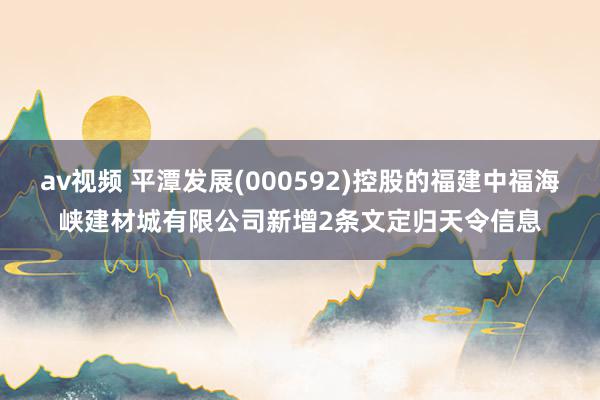 av视频 平潭发展(000592)控股的福建中福海峡建材城有限公司新增2条文定归天令信息