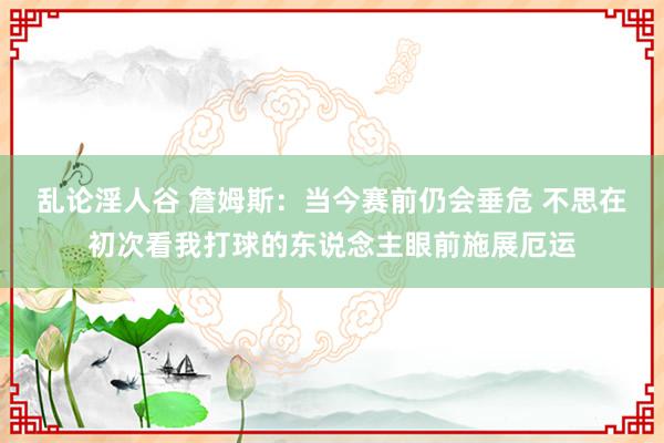 乱论淫人谷 詹姆斯：当今赛前仍会垂危 不思在初次看我打球的东说念主眼前施展厄运