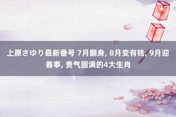 上原さゆり最新番号 7月翻身, 8月变有钱, 9月迎善事, 贵气圆满的4大生肖