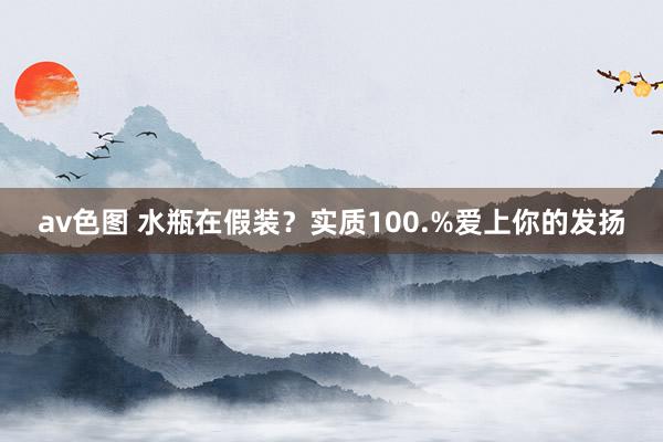 av色图 水瓶在假装？实质100.%爱上你的发扬