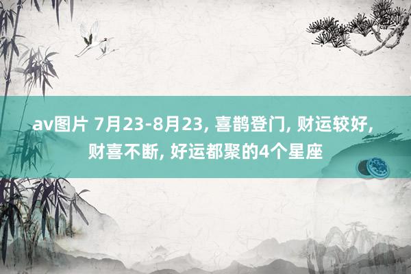 av图片 7月23-8月23, 喜鹊登门, 财运较好, 财喜不断, 好运都聚的4个星座