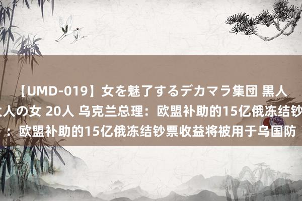 【UMD-019】女を魅了するデカマラ集団 黒人ナンパ エロくてイイ大人の女 20人 乌克兰总理：欧盟补助的15亿俄冻结钞票收益将被用于乌国防