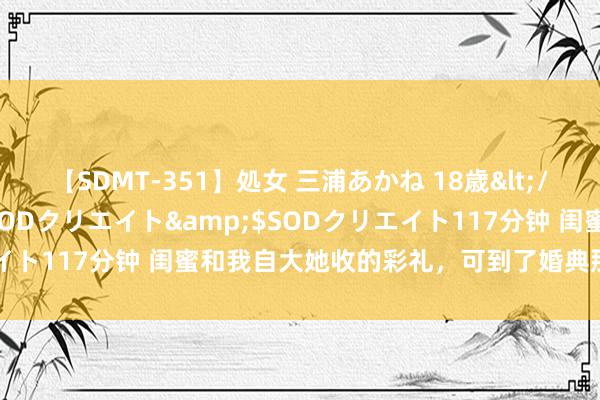 【SDMT-351】処女 三浦あかね 18歳</a>2011-02-05SODクリエイト&$SODクリエイト117分钟 闺蜜和我自大她收的彩礼，可到了婚典那天，她傻眼了