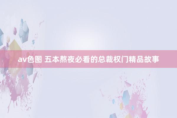 av色图 五本熬夜必看的总裁权门精品故事