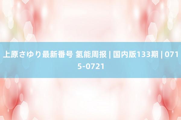 上原さゆり最新番号 氢能周报 | 国内版133期 | 0715-0721