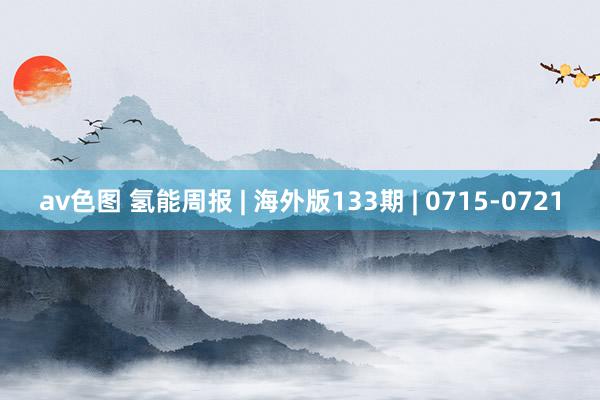 av色图 氢能周报 | 海外版133期 | 0715-0721