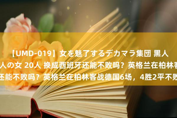 【UMD-019】女を魅了するデカマラ集団 黒人ナンパ エロくてイイ大人の女 20人 换成西班牙还能不败吗？英格兰在柏林客战德国6场，4胜2平不败