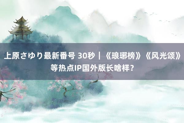 上原さゆり最新番号 30秒｜《琅琊榜》《风光颂》等热点IP国外版长啥样？