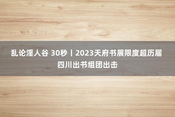 乱论淫人谷 30秒丨2023天府书展限度超历届 四川出书组团出击