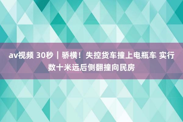 av视频 30秒｜骄横！失控货车撞上电瓶车 实行数十米远后侧翻撞向民房