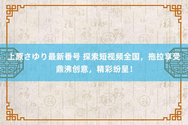 上原さゆり最新番号 探索短视频全国，拖拉享受鼎沸创意，精彩纷呈！