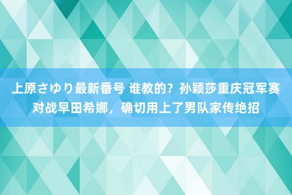 上原さゆり最新番号 谁教的？孙颖莎重庆冠军赛对战早田希娜，确切用上了男队家传绝招