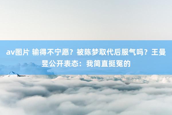 av图片 输得不宁愿？被陈梦取代后服气吗？王曼昱公开表态：我简直挺冤的