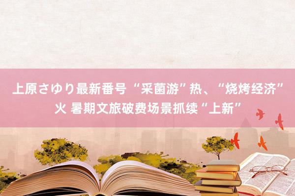 上原さゆり最新番号 “采菌游”热、“烧烤经济”火 暑期文旅破费场景抓续“上新”