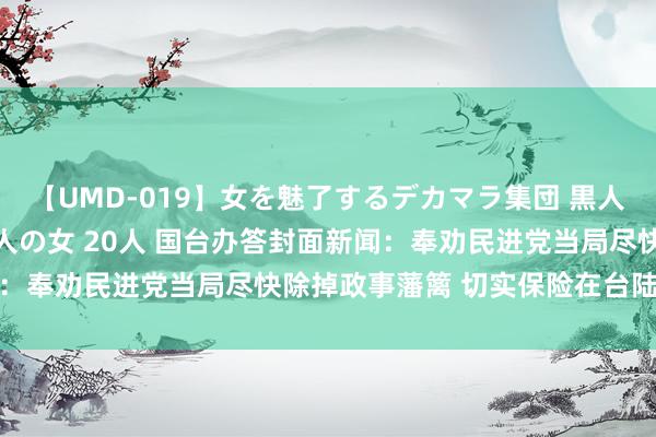 【UMD-019】女を魅了するデカマラ集団 黒人ナンパ エロくてイイ大人の女 20人 国台办答封面新闻：奉劝民进党当局尽快除掉政事藩篱 切实保险在台陆生职权