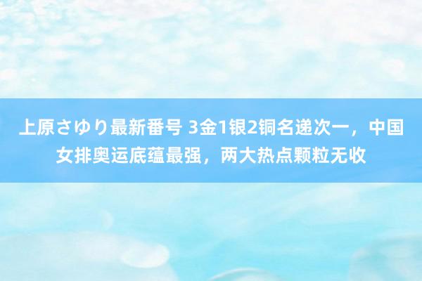 上原さゆり最新番号 3金1银2铜名递次一，中国女排奥运底蕴最强，两大热点颗粒无收